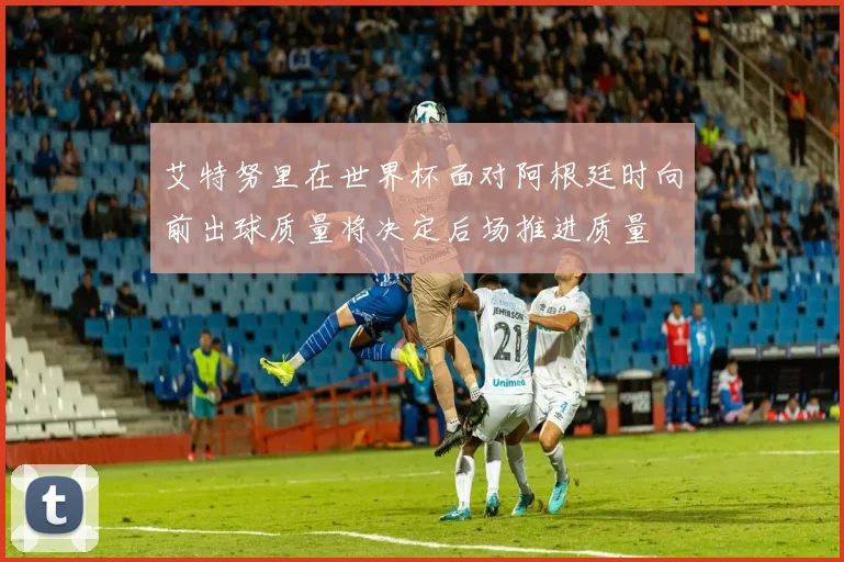 艾特努里在世界杯面对阿根廷时向前出球质量将决定后场推进质量