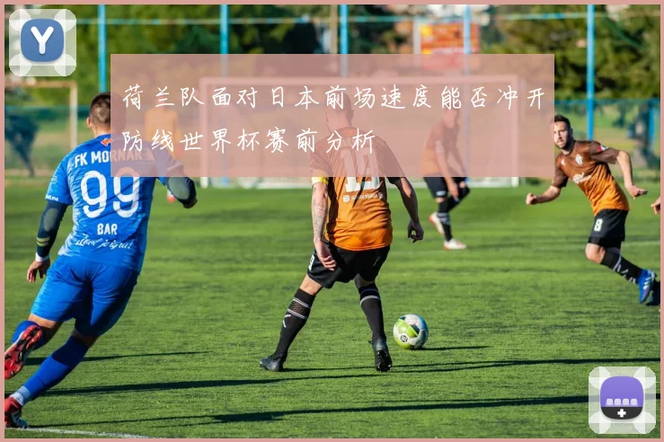荷兰队面对日本前场速度能否冲开防线世界杯赛前分析