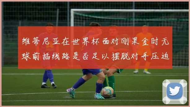 维蒂尼亚在世界杯面对刚果金时无球前插线路是否足以摆脱对手压迫