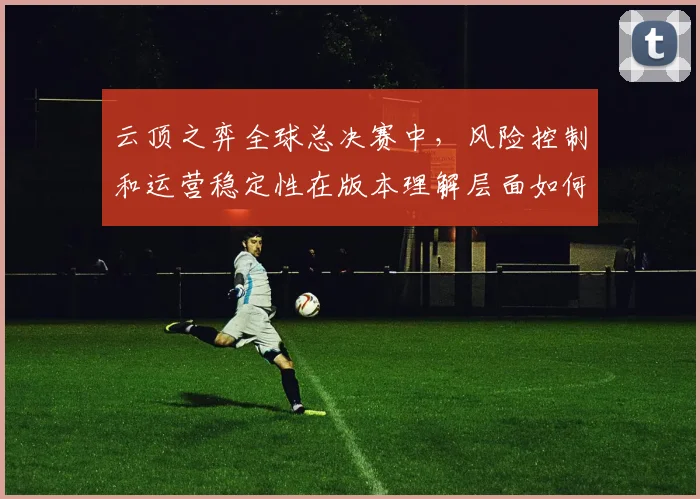 云顶之弈全球总决赛中，风险控制和运营稳定性在版本理解层面如何取得平衡