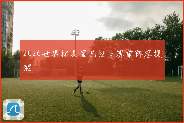 2026世界杯美国巴拉圭赛前阵容提醒