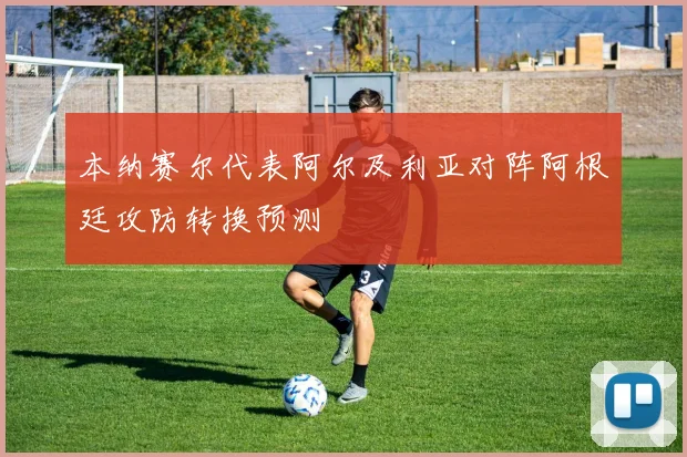 本纳赛尔代表阿尔及利亚对阵阿根廷攻防转换预测