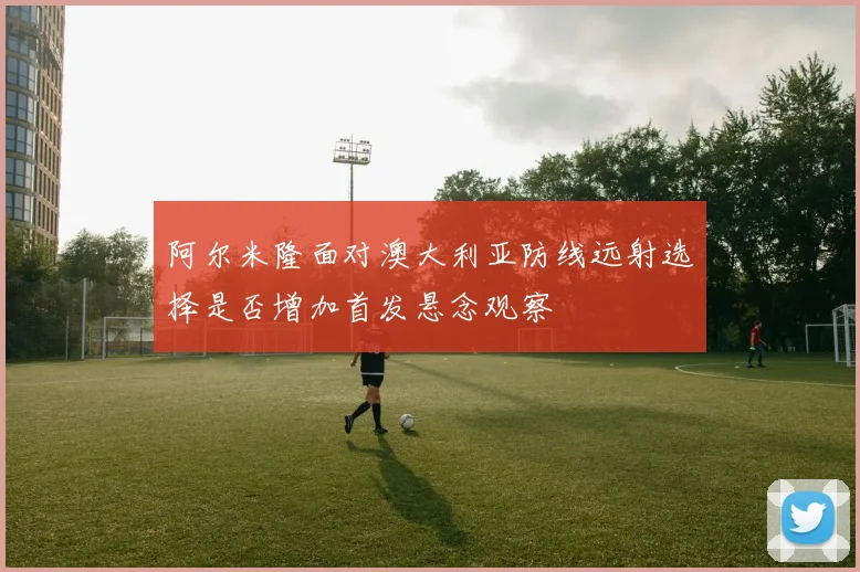 阿尔米隆面对澳大利亚防线远射选择是否增加首发悬念观察