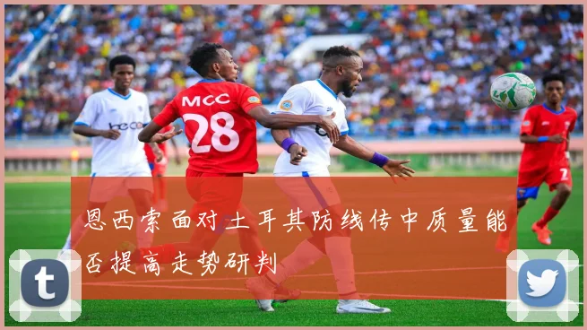 恩西索面对土耳其防线传中质量能否提高走势研判