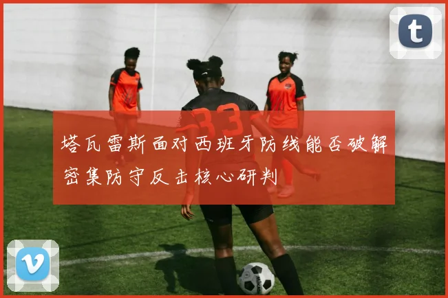 塔瓦雷斯面对西班牙防线能否破解密集防守反击核心研判