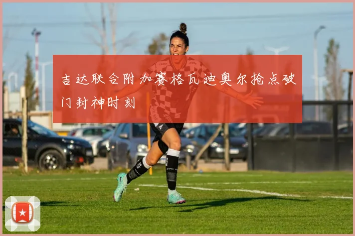 吉达联合附加赛格瓦迪奥尔抢点破门封神时刻