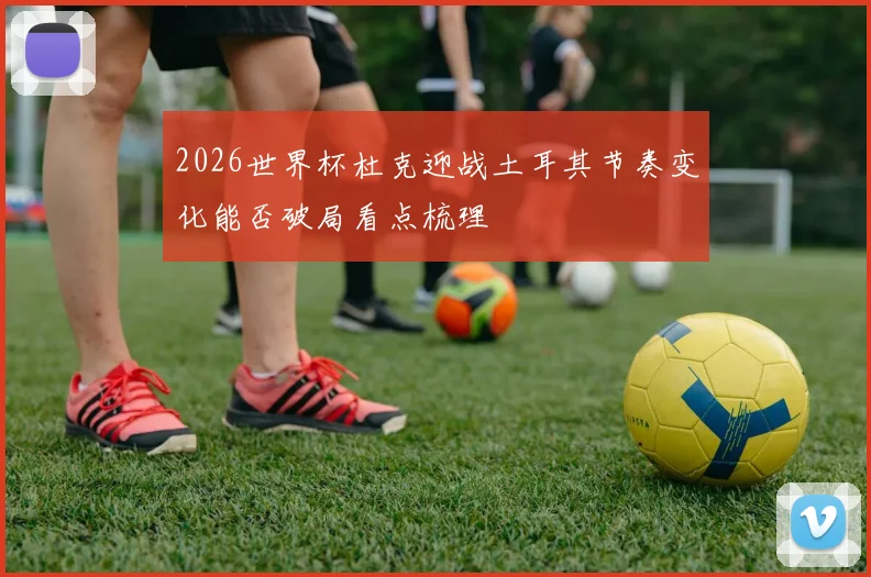 2026世界杯杜克迎战土耳其节奏变化能否破局看点梳理