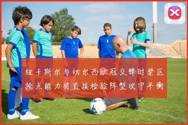 纽卡斯尔与切尔西欧冠交锋时禁区抢点能力将直接检验阵型攻守平衡