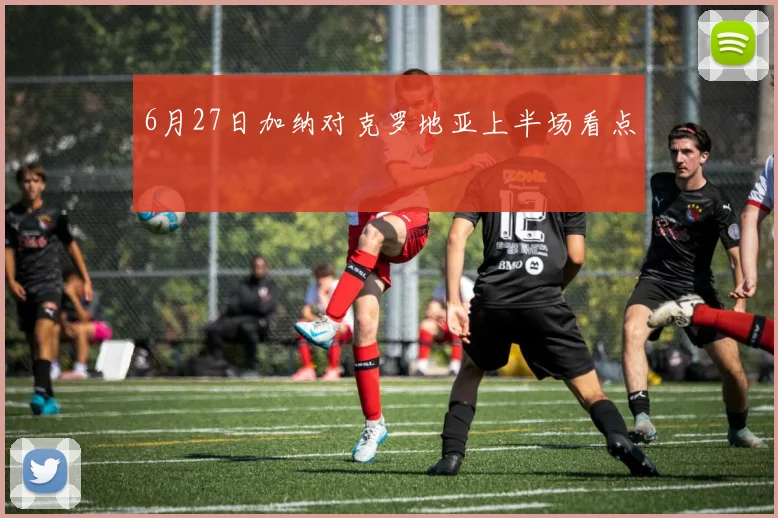6月27日加纳对克罗地亚上半场看点