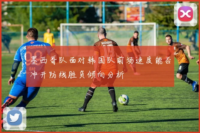 墨西哥队面对韩国队前场速度能否冲开防线胜负倾向分析