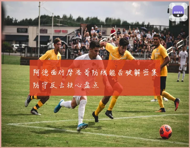 阿德面对摩洛哥防线能否破解密集防守反击核心盘点