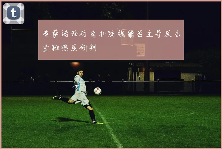 洛萨诺面对南非防线能否主导反击金靴热度研判