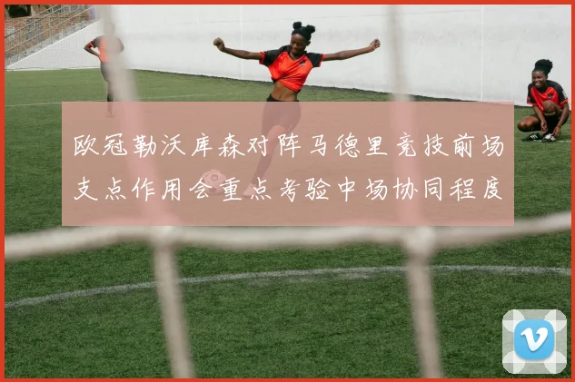 欧冠勒沃库森对阵马德里竞技前场支点作用会重点考验中场协同程度