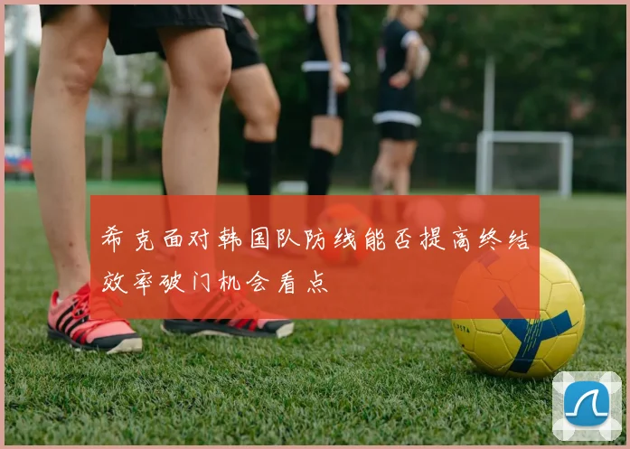 希克面对韩国队防线能否提高终结效率破门机会看点