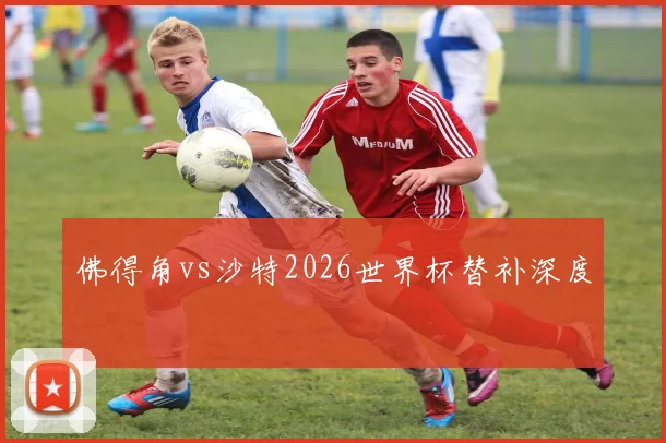 佛得角vs沙特2026世界杯替补深度