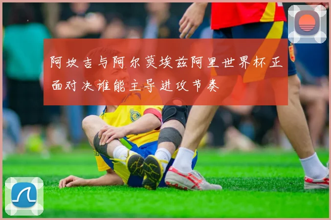 阿坎吉与阿尔莫埃兹阿里世界杯正面对决谁能主导进攻节奏
