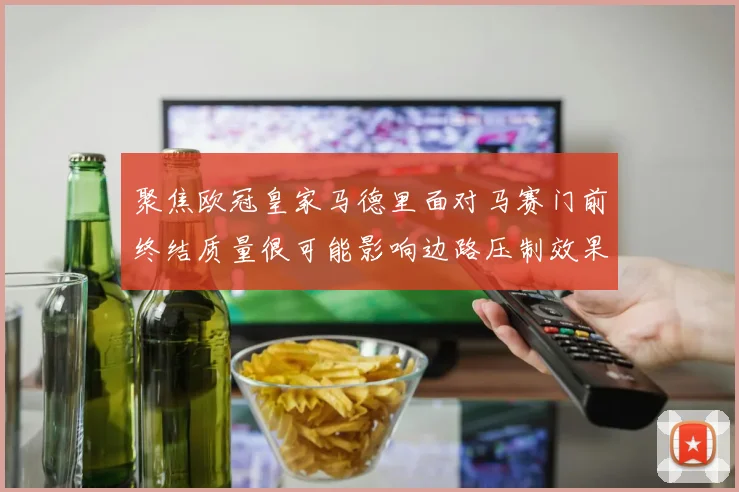 聚焦欧冠皇家马德里面对马赛门前终结质量很可能影响边路压制效果