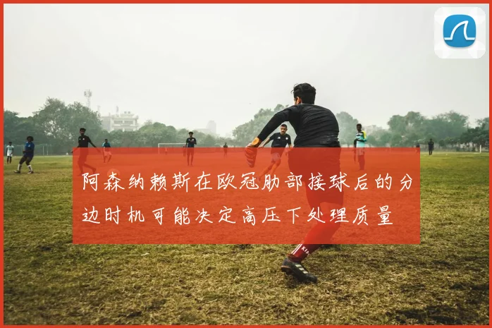 阿森纳赖斯在欧冠肋部接球后的分边时机可能决定高压下处理质量