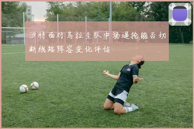 沙特面对乌拉圭队中场逼抢能否切断线路阵容变化评估