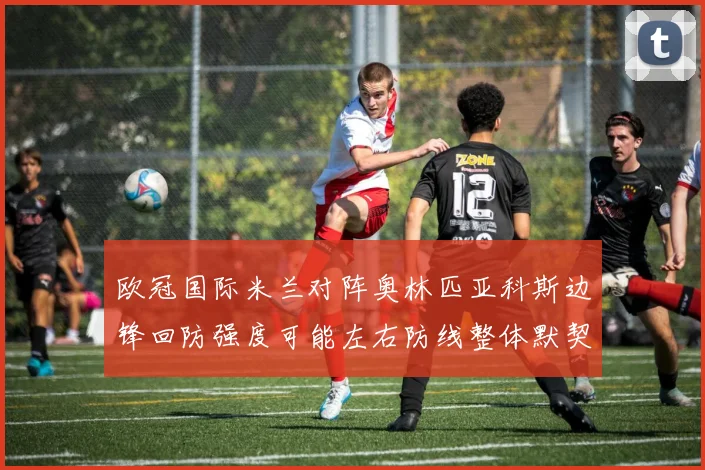 欧冠国际米兰对阵奥林匹亚科斯边锋回防强度可能左右防线整体默契