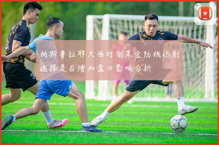 纳斯鲁拉耶夫面对刚果金防线远射选择是否增加盘口影响分析