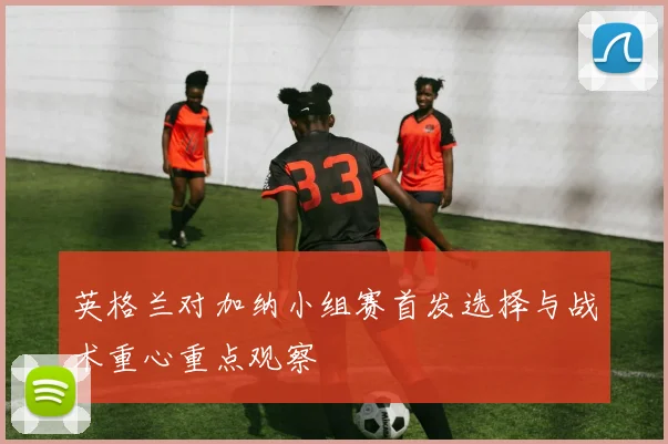 英格兰对加纳小组赛首发选择与战术重心重点观察