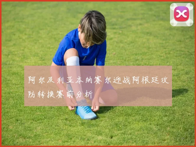 阿尔及利亚本纳赛尔迎战阿根廷攻防转换赛前分析