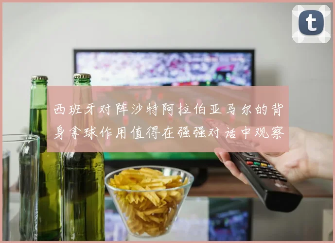 西班牙对阵沙特阿拉伯亚马尔的背身拿球作用值得在强强对话中观察