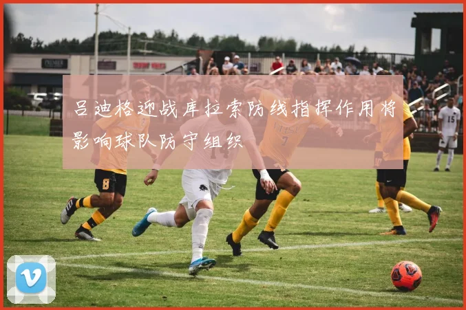 吕迪格迎战库拉索防线指挥作用将影响球队防守组织