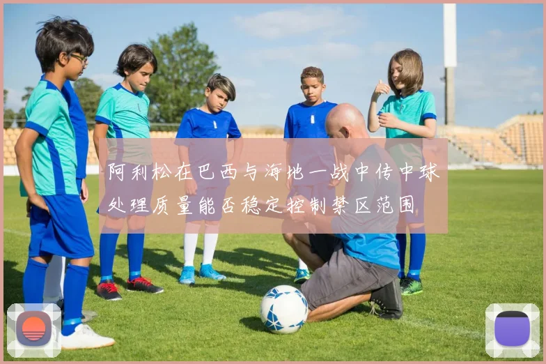 阿利松在巴西与海地一战中传中球处理质量能否稳定控制禁区范围