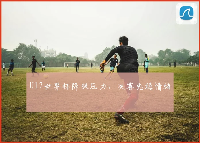 U17世界杯降级压力，决赛先稳情绪