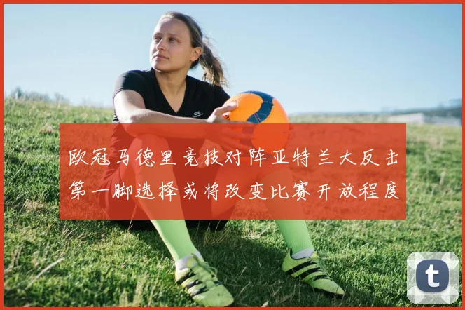 欧冠马德里竞技对阵亚特兰大反击第一脚选择或将改变比赛开放程度