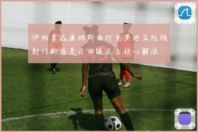 伊纳基威廉姆斯面对克罗地亚防线射门脚感是否回暖反击核心解读