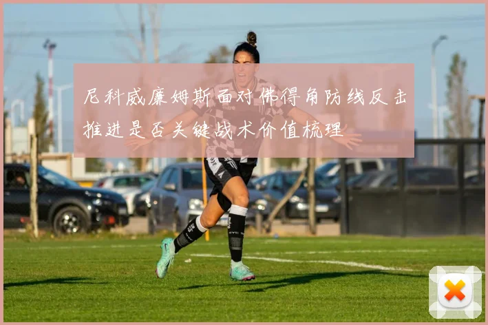 尼科威廉姆斯面对佛得角防线反击推进是否关键战术价值梳理