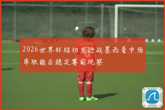2026世界杯绍切克迎战墨西哥中场串联能否稳定赛前观察