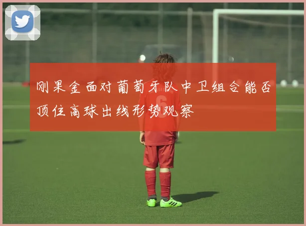 刚果金面对葡萄牙队中卫组合能否顶住高球出线形势观察