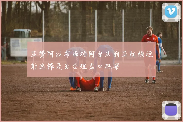 亚赞阿拉布面对阿尔及利亚防线远射选择是否合理盘口观察