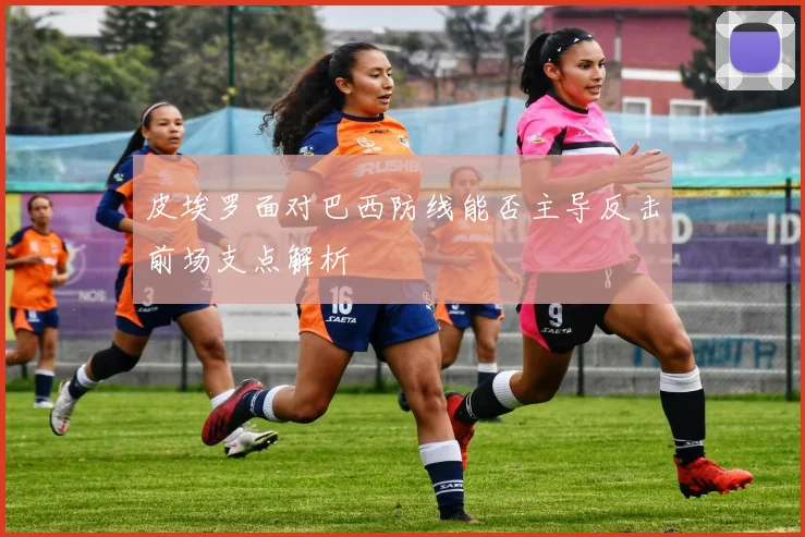 皮埃罗面对巴西防线能否主导反击前场支点解析