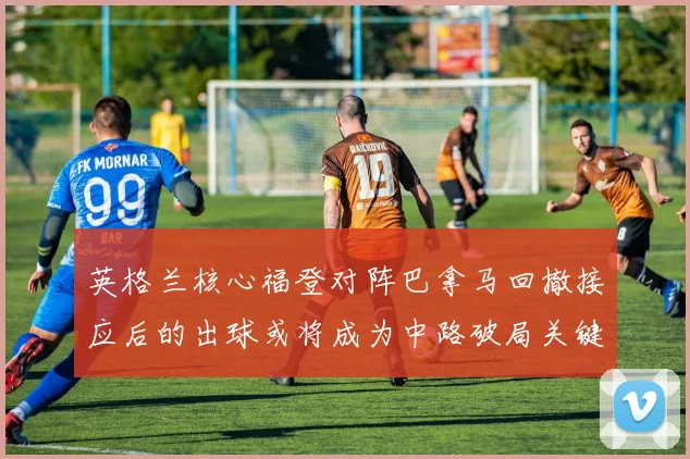 英格兰核心福登对阵巴拿马回撤接应后的出球或将成为中路破局关键